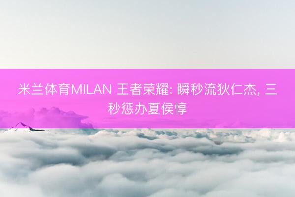 米兰体育MILAN 王者荣耀: 瞬秒流狄仁杰， 三秒惩办夏侯惇