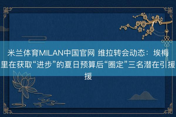 米兰体育MILAN中国官网 维拉转会动态:埃梅里在获取“进步”的夏日预算后“圈定”三名潜在引援