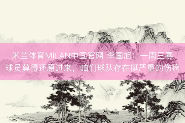 米兰体育MILAN中国官网 李国旭:一周三赛球员莫得还原过来,咱们球队存在挺严重的伤病