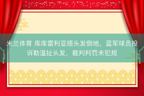 米兰体育 库库雷利亚捂头发倒地，蓝军球员投诉勒温扯头发，裁判判罚未犯规