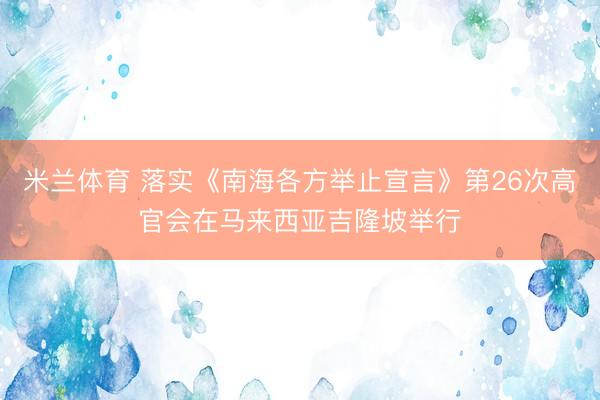 米兰体育 落实《南海各方举止宣言》第26次高官会在马来西亚吉隆坡举行