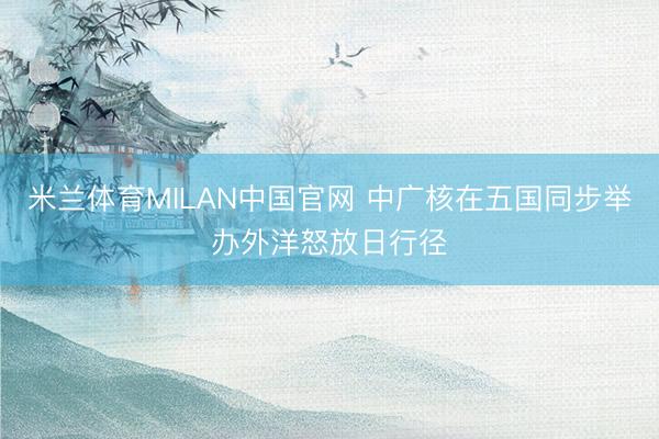 米兰体育MILAN中国官网 中广核在五国同步举办外洋怒放日行径