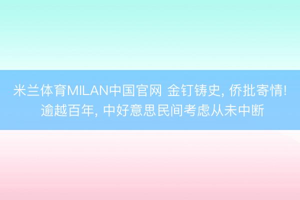 米兰体育MILAN中国官网 金钉铸史， 侨批寄情! 逾越百年， 中好意思民间考虑从未中断
