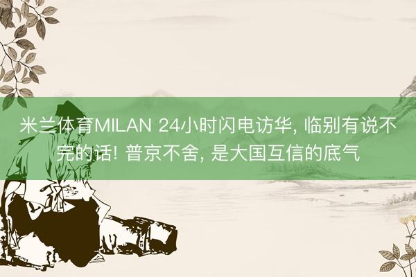 米兰体育MILAN 24小时闪电访华， 临别有说不完的话! 普京不舍， 是大国互信的底气