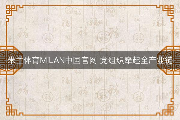 米兰体育MILAN中国官网 党组织牵起全产业链