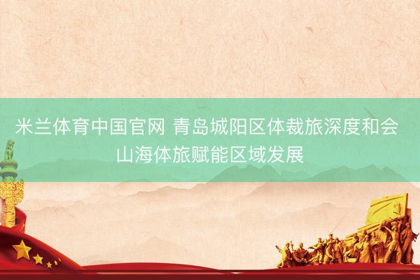 米兰体育中国官网 青岛城阳区体裁旅深度和会 山海体旅赋能区域发展