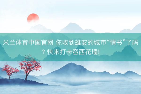 米兰体育中国官网 你收到雄安的城市“情书”了吗? 快来打卡容西花墙!