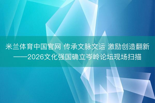 米兰体育中国官网 传承文脉文运 激励创造翻新——2026文化强国确立岑岭论坛现场扫描