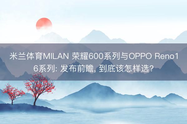 米兰体育MILAN 荣耀600系列与OPPO Reno16系列: 发布前瞻， 到底该怎样选?