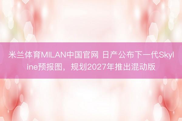 米兰体育MILAN中国官网 日产公布下一代Skyline预报图，规划2027年推出混动版