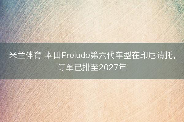 米兰体育 本田Prelude第六代车型在印尼请托，订单已排至2027年