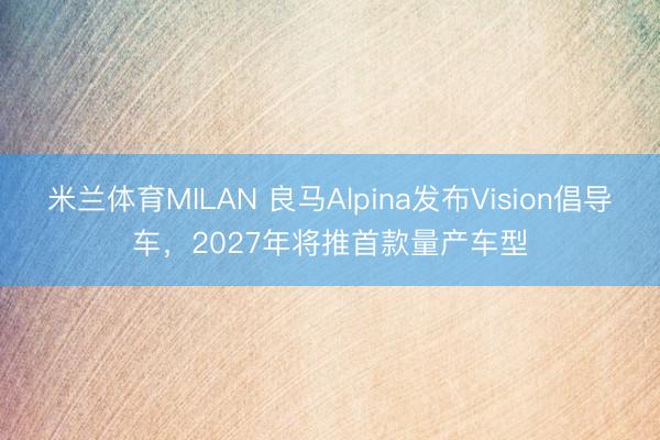 米兰体育MILAN 良马Alpina发布Vision倡导车，2027年将推首款量产车型