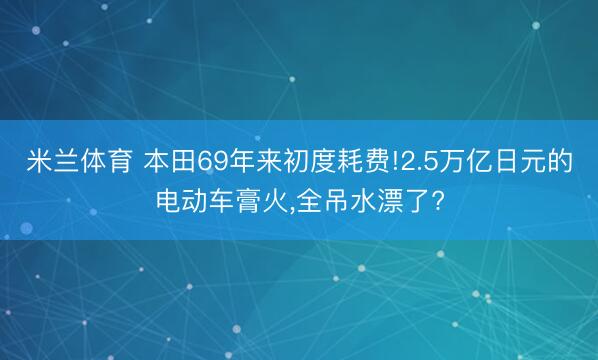 米兰体育 本田69年来初度耗费!2.5万亿日元的电动车膏火，全吊水漂了?