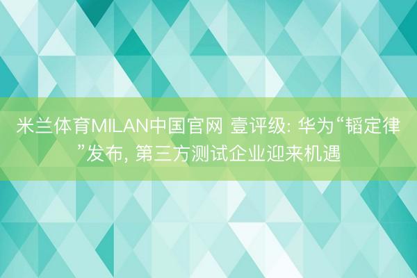 米兰体育MILAN中国官网 壹评级: 华为“韬定律”发布, 第三方测试企业迎来机遇