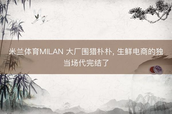 米兰体育MILAN 大厂围猎朴朴， 生鲜电商的独当场代完结了