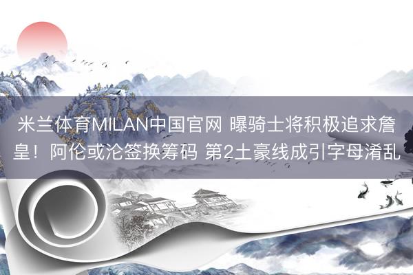 米兰体育MILAN中国官网 曝骑士将积极追求詹皇！阿伦或沦签换筹码 第2土豪线成引字母淆乱