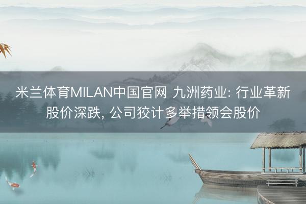 米兰体育MILAN中国官网 九洲药业: 行业革新股价深跌， 公司狡计多举措领会股价