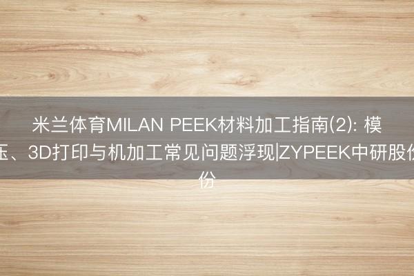 米兰体育MILAN PEEK材料加工指南(2): 模压、3D打印与机加工常见问题浮现|ZYPEEK中研股份