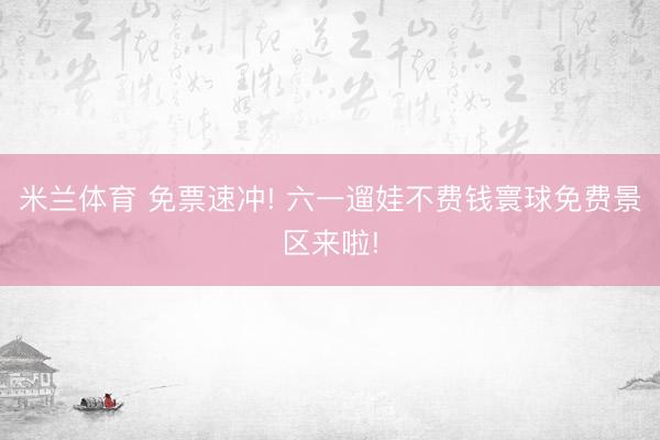 米兰体育 免票速冲! 六一遛娃不费钱寰球免费景区来啦!