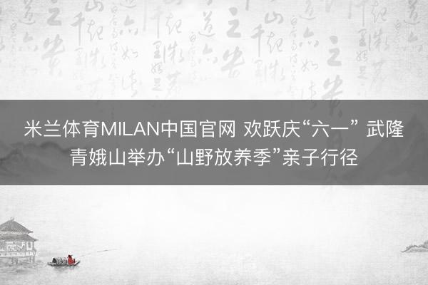 米兰体育MILAN中国官网 欢跃庆“六一” 武隆青娥山举办“山野放养季”亲子行径