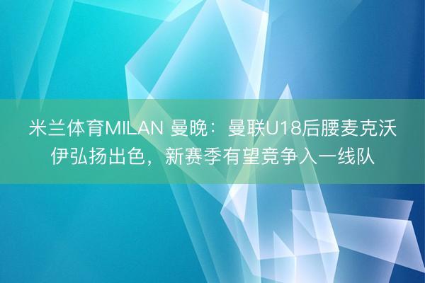 米兰体育MILAN 曼晚：曼联U18后腰麦克沃伊弘扬出色，新赛季有望竞争入一线队