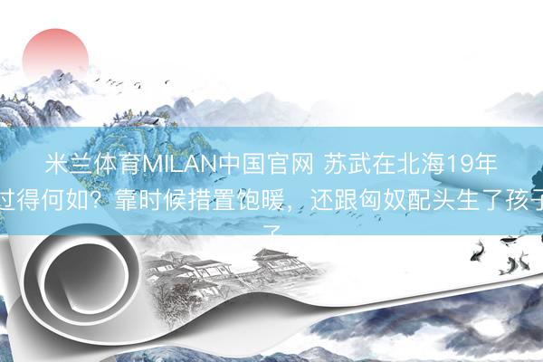 米兰体育MILAN中国官网 苏武在北海19年过得何如？靠时候措置饱暖，还跟匈奴配头生了孩子