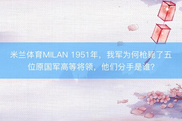 米兰体育MILAN 1951年，我军为何枪毙了五位原国军高等将领，他们分手是谁？