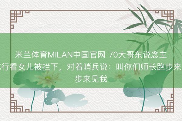 米兰体育MILAN中国官网 70大哥东说念主来戎行看女儿被拦下，对着哨兵说：叫你们师长跑步来见我