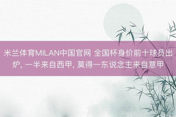 米兰体育MILAN中国官网 全国杯身价前十球员出炉, 一半来自西甲, 莫得一东说念主来自意甲
