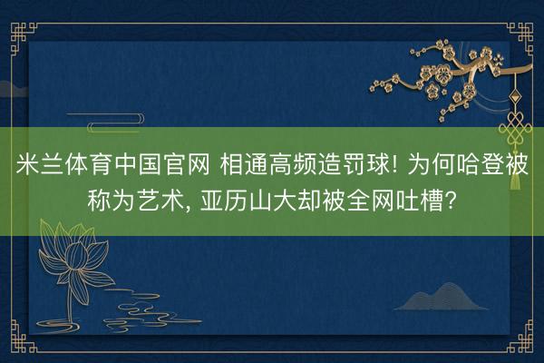 米兰体育中国官网 相通高频造罚球! 为何哈登被称为艺术， 亚历山大却被全网吐槽?