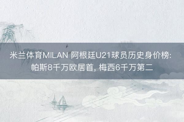 米兰体育MILAN 阿根廷U21球员历史身价榜: 帕斯8千万欧居首， 梅西6千万第二