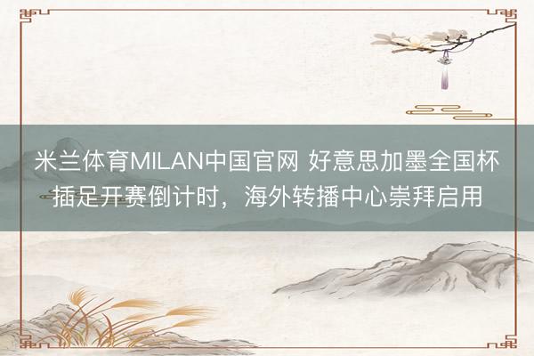 米兰体育MILAN中国官网 好意思加墨全国杯插足开赛倒计时，海外转播中心崇拜启用