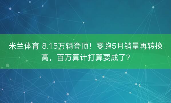 米兰体育 8.15万辆登顶！零跑5月销量再转换高，百万算计打算要成了？