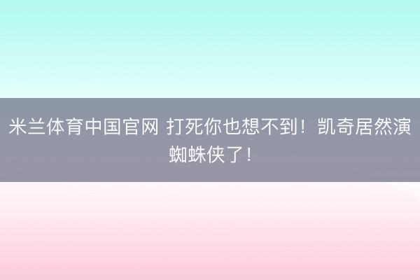 米兰体育中国官网 打死你也想不到！凯奇居然演蜘蛛侠了！