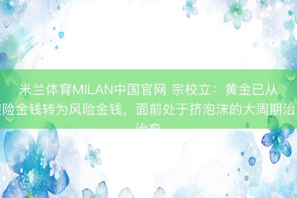 米兰体育MILAN中国官网 宗校立:黄金已从避险金钱转为风险金钱,面前处于挤泡沫的大周期治愈