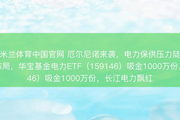 米兰体育中国官网 厄尔尼诺来袭，电力保供压力陡增！资金逢跌布局，华宝基金电力ETF（159146）吸金1000万份，长江电力飘红