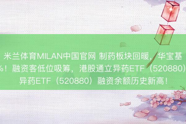 米兰体育MILAN中国官网 制药板块回暖,华宝基金药ETF盘中上探2%!融资客低位吸筹,港股通立异药ETF(520880)融资余额历史新高!