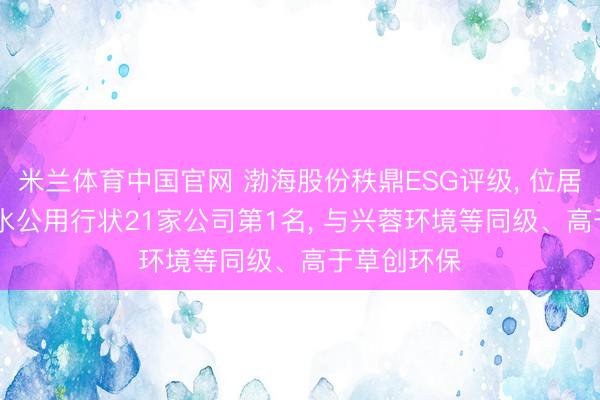 米兰体育中国官网 渤海股份秩鼎ESG评级， 位居GICS三级水公用行状21家公司第1名， 与兴蓉环境等同级、高于草创环保