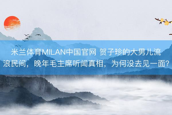 米兰体育MILAN中国官网 贺子珍的大男儿流浪民间，晚年毛主席听闻真相，为何没去见一面？