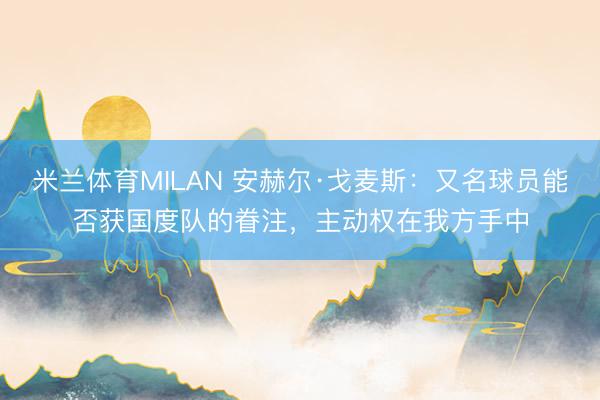 米兰体育MILAN 安赫尔·戈麦斯：又名球员能否获国度队的眷注，主动权在我方手中