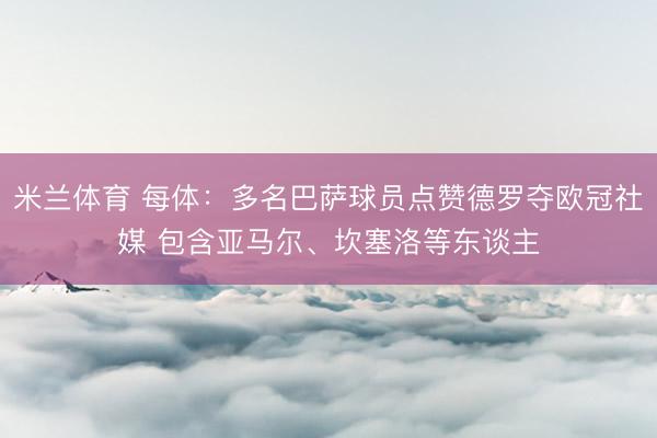 米兰体育 每体：多名巴萨球员点赞德罗夺欧冠社媒 包含亚马尔、坎塞洛等东谈主