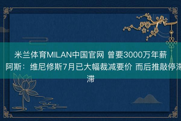 米兰体育MILAN中国官网 曾要3000万年薪！阿斯：维尼修斯7月已大幅裁减要价 而后推敲停滞