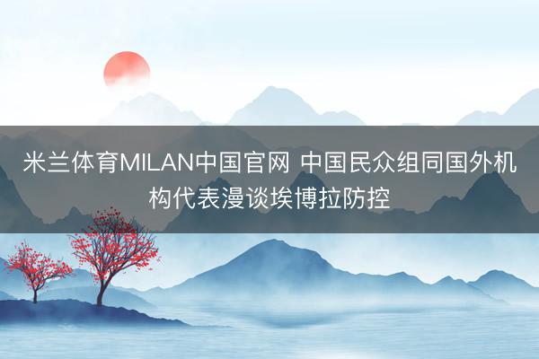 米兰体育MILAN中国官网 中国民众组同国外机构代表漫谈埃博拉防控