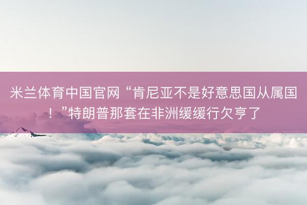米兰体育中国官网 “肯尼亚不是好意思国从属国！”特朗普那套在非洲缓缓行欠亨了