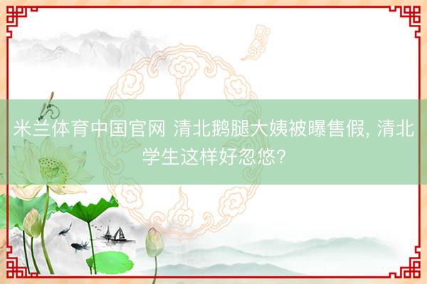 米兰体育中国官网 清北鹅腿大姨被曝售假， 清北学生这样好忽悠?