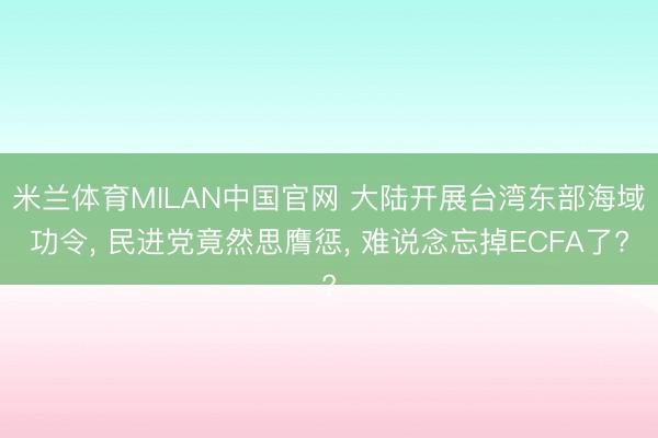 米兰体育MILAN中国官网 大陆开展台湾东部海域功令， 民进党竟然思膺惩， 难说念忘掉ECFA了?