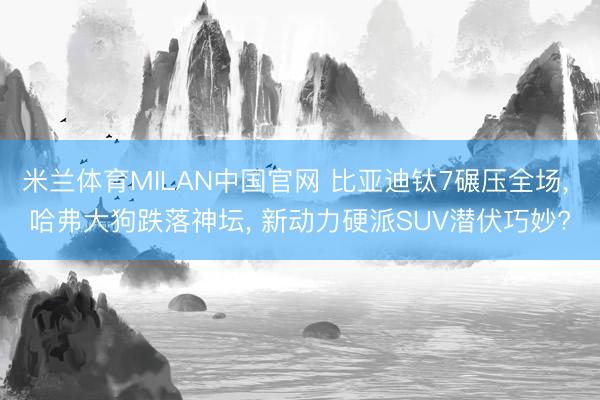米兰体育MILAN中国官网 比亚迪钛7碾压全场， 哈弗大狗跌落神坛， 新动力硬派SUV潜伏巧妙?