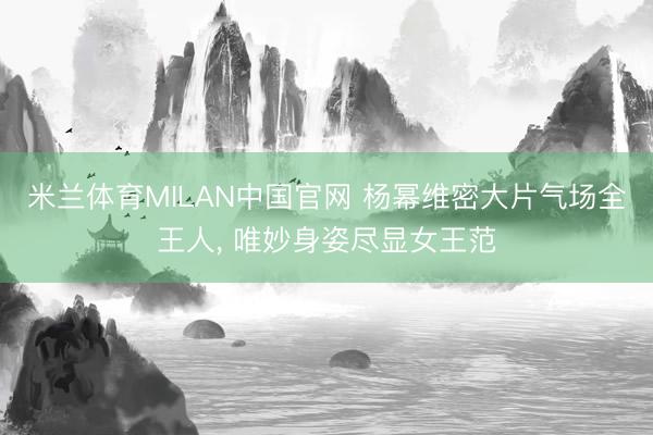 米兰体育MILAN中国官网 杨幂维密大片气场全王人， 唯妙身姿尽显女王范