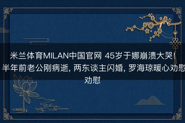 米兰体育MILAN中国官网 45岁于娜崩溃大哭! 半年前老公刚病逝， 两东谈主闪婚， 罗海琼暖心劝慰