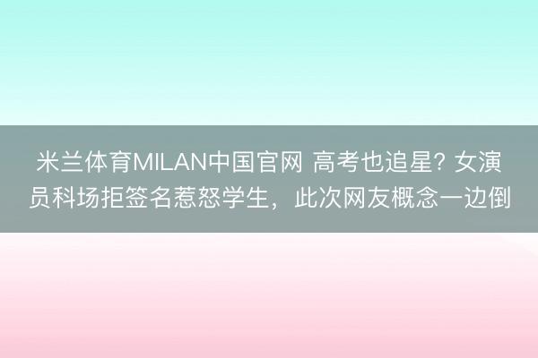 米兰体育MILAN中国官网 高考也追星? 女演员科场拒签名惹怒学生，此次网友概念一边倒